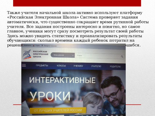 Также учителя начальной школа активно используют платформу «Российская Электронная Школа» Система проверяет задания автоматически, что существенно сокращает время рутинной работы учителя. Все задания построены интересно и понятно, но самое главное, ученики могут сразу посмотреть результат своей работы Здесь можно увидеть статистику и проанализировать результаты обучающихся: сколько времени каждый ребенок потратил на решения задания, сколько попыток он использовал, где ошибся. 