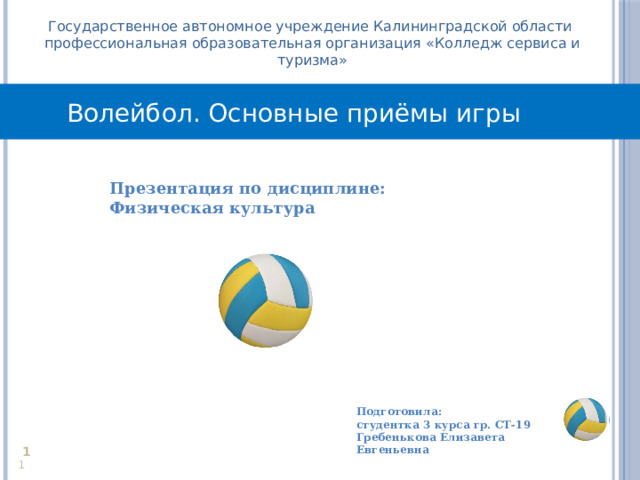 Государственное автономное учреждение Калининградской области профессиональная образовательная организация «Колледж сервиса и туризма» Волейбол. Основные приёмы игры Презентация по дисциплине: Физическая культура  Подготовила: студентка 3 курса гр. СТ-19 Гребенькова Елизавета Евгеньевна     