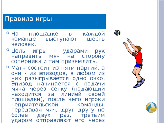 Правила игры На площадке в каждой команде выступают шесть человек. Цель игры - ударами рук направить мяч на сторону соперника и там приземлить. Матч состоит из пяти партий, а они - из эпизодов, в любом из них разыгрывается одно очко. Эпизод начинается с подачи мяча через сетку (подающий находится за линией своей площадки), после чего игроки неприятельской команды, передавая мяч, друг другу не более двух раз, третьим ударом отправляют его через сетку. 