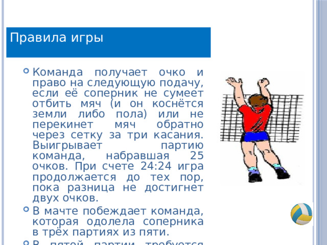 Правила игры Команда получает очко и право на следующую подачу, если её соперник не сумеет отбить мяч (и он коснётся земли либо пола) или не перекинет мяч обратно через сетку за три касания. Выигрывает партию команда, набравшая 25 очков. При счете 24:24 игра продолжается до тех пор, пока разница не достигнет двух очков. В мачте побеждает команда, которая одолела соперника в трёх партиях из пяти. В пятой партии требуется набрать не 25, а 15очков. 