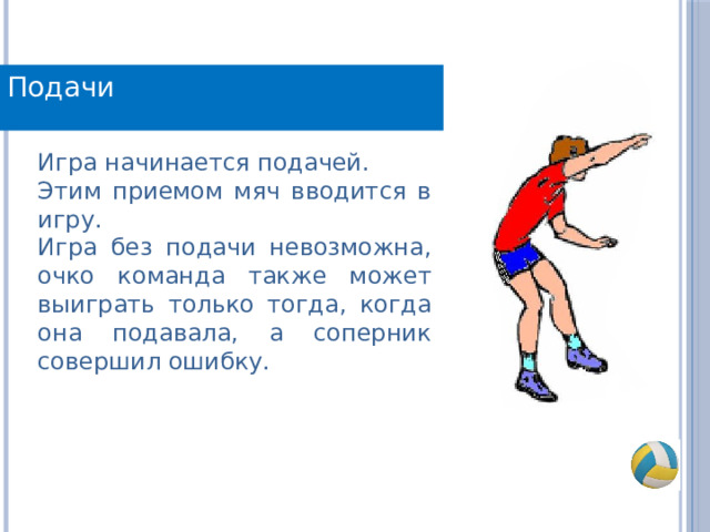 Подачи Игра начинается подачей. Этим приемом мяч вводится в игру. Игра без подачи невозможна, очко команда также может выиграть только тогда, когда она подавала, а соперник совершил ошибку. 