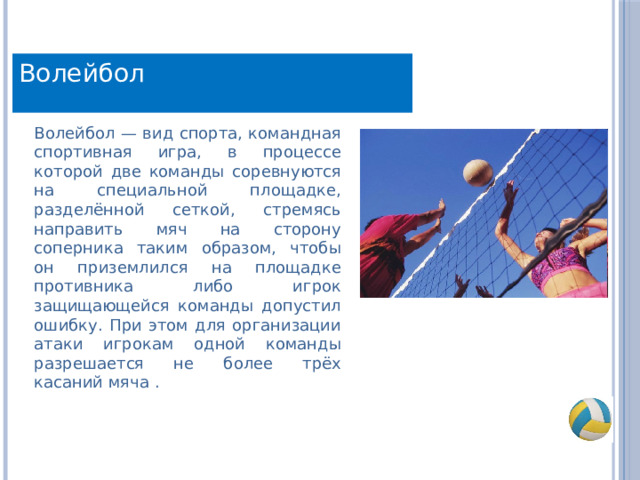 Волейбол Волейбол — вид спорта, командная спортивная игра, в процессе которой две команды соревнуются на специальной площадке, разделённой сеткой, стремясь направить мяч на сторону соперника таким образом, чтобы он приземлился на площадке противника либо игрок защищающейся команды допустил ошибку. При этом для организации атаки игрокам одной команды разрешается не более трёх касаний мяча . 