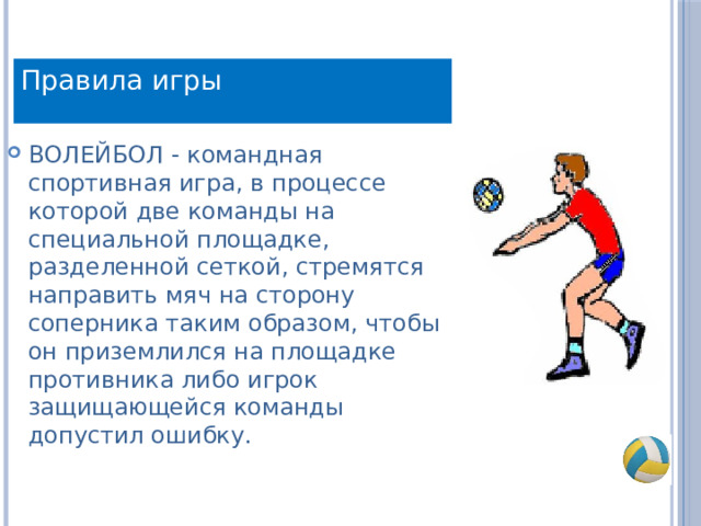 Правила игры ВОЛЕЙБОЛ - командная спортивная игра, в процессе которой две команды на специальной площадке, разделенной сеткой, стремятся направить мяч на сторону соперника таким образом, чтобы он приземлился на площадке противника либо игрок защищающейся команды допустил ошибку. 