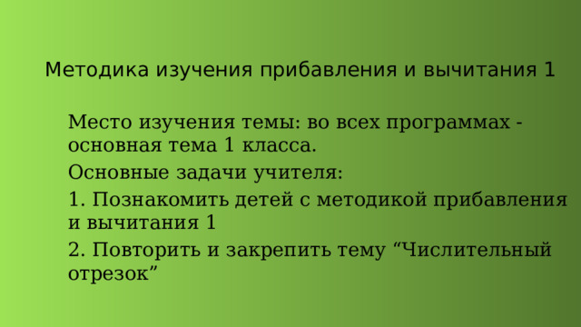  Методика изучения прибавления и вычитания 1 Место изучения темы: во всех программах - основная тема 1 класса. Основные задачи учителя: 1. Познакомить детей с методикой прибавления и вычитания 1 2. Повторить и закрепить тему “Числительный отрезок” 