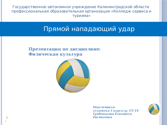 Государственное автономное учреждение Калининградской области профессиональная образовательная организация «Колледж сервиса и туризма» Прямой нападающий удар Презентация по дисциплине: Физическая культура  Подготовила: студентка 3 курса гр. СТ-19 Гребенькова Елизавета Евгеньевна     