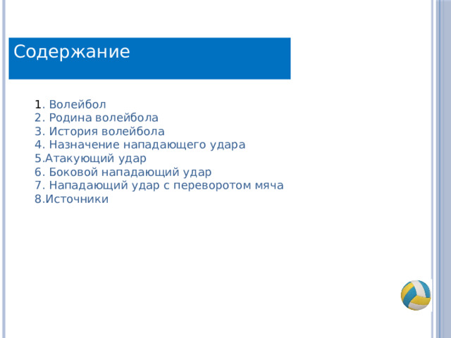 Содержание 1 . Волейбол 2. Родина волейбола 3. История волейбола 4. Назначение нападающего удара 5.Атакующий удар 6. Боковой нападающий удар 7. Нападающий удар с переворотом мяча 8.Источники 
