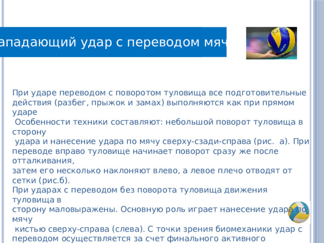 Нападающий удар с переводом мяча Правила игры При ударе переводом с поворотом туловища все подготовительные действия (разбег, прыжок и замах) выполняются как при прямом ударе  Особенности техники составляют: небольшой поворот туловища в сторону  удара и нанесение удара по мячу сверху-сзади-справа (рис. а). При переводе вправо туловище начинает поворот сразу же после отталкивания, затем его несколько наклоняют влево, а левое плечо отводят от сетки (рис.б). При ударах с переводом без поворота туловища движения туловища в сторону маловыражены. Основную роль играет нанесение удара по мячу  кистью сверху-справа (слева). С точки зрения биомеханики удар с переводом осуществляется за счет финального активного движения предплечья и кисти, в то время как силовой удар (прямой по ходу)— вращательным движением плеча в вертикальной плоскости в направлении последующего полета мяча. 