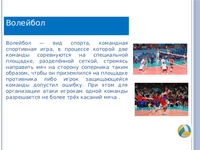 Волейбол Волейбол — вид спорта, командная спортивная игра, в процессе которой две команды соревнуются на специальной площадке, разделённой сеткой, стремясь направить мяч на сторону соперника таким образом, чтобы он приземлился на площадке противника либо игрок защищающейся команды допустил ошибку. При этом для организации атаки игрокам одной команды разрешается не более трёх касаний мяча . 