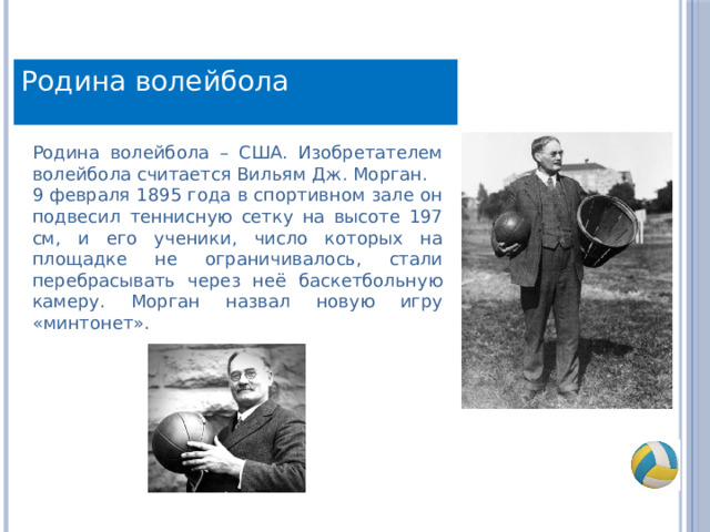 Родина волейбола Родина волейбола – США. Изобретателем волейбола считается Вильям Дж. Морган. 9 февраля 1895 года в спортивном зале он подвесил теннисную сетку на высоте 197 см, и его ученики, число которых на площадке не ограничивалось, стали перебрасывать через неё баскетбольную камеру. Морган назвал новую игру «минтонет». 