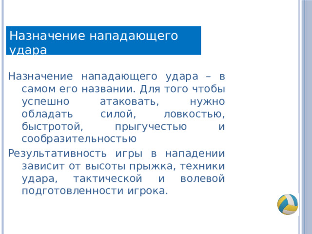 Назначение нападающего удара Назначение нападающего удара – в самом его названии. Для того чтобы успешно атаковать, нужно обладать силой, ловкостью, быстротой, прыгучестью и сообразительностью Результативность игры в нападении зависит от высоты прыжка, техники удара, тактической и волевой подготовленности игрока. 
