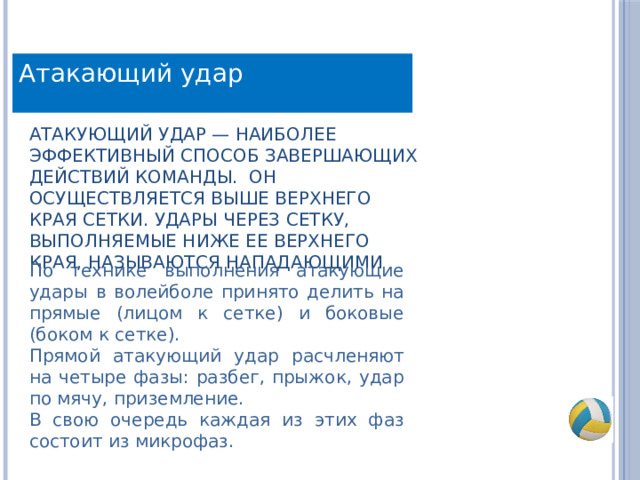 Атакающий удар Атакующий удар — наиболее эффективный способ завершающих действий команды. Он осуществляется выше верхнего края сетки. Удары через сетку, выполняемые ниже ее верхнего края, называются нападающими По технике выполнения атакующие удары в волейболе принято делить на прямые (лицом к сетке) и боковые (боком к сетке). Прямой атакующий удар расчленяют на четыре фазы: разбег, прыжок, удар по мячу, приземление. В свою очередь каждая из этих фаз состоит из микрофаз. 