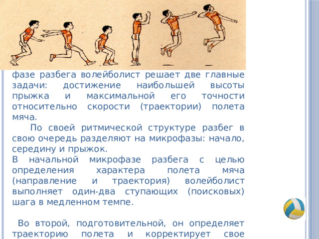 фазе разбега волейболист решает две главные задачи: достижение наибольшей высоты прыжка и максимальной его точности относительно скорости (траектории) полета мяча.  По своей ритмической структуре разбег в свою очередь разделяют на микрофазы: начало, середину и прыжок. В начальной микрофазе разбега с целью определения характера полета мяча (направление и траектория) волейболист выполняет один-два ступающих (поисковых) шага в медленном темпе.  Во второй, подготовительной, он определяет траекторию полета и корректирует свое направление и скорость разбега. 