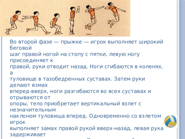 Во второй фазе — прыжке — игрок выполняет широкий беговой шаг правой ногой на стопу с пятки, левую ногу присоединяет к правой, руки отводит назад. Ноги сгибаются в коленях, а туловище в тазобедренных суставах. Затем руки делают взмах вперед-вверх, ноги разгибаются во всех суставах и отрываются от опоры, тело приобретает вертикальный взлет с незначительным наклоном туловища вперед. Одновременно со взлетом игрок выполняет замах правой рукой вверх-назад, левая рука задерживает движение на уровне плеча. Туловище прогибается в грудном и поясничных отделах позвоночника, ноги незначительно сгибаются в коленях. Важно, чтобы кисть бьющей руки заносилась не за голову, а была над плечом; выше плеча должен быть и локоть. 