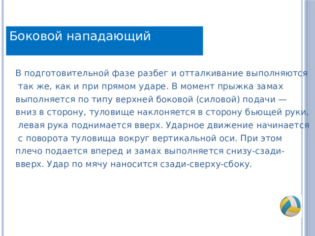 Боковой нападающий В подготовительной фазе разбег и отталкивание выполняются  так же, как и при прямом ударе. В момент прыжка замах выполняется по типу верхней боковой (силовой) подачи — вниз в сторону, туловище наклоняется в сторону бьющей руки,  левая рука поднимается вверх. Ударное движение начинается  с поворота туловища вокруг вертикальной оси. При этом плечо подается вперед и замах выполняется снизу-сзади- вверх. Удар по мячу наносится сзади-сверху-сбоку. 