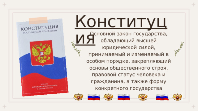 Конституция Основной закон государства, обладающий высшей юридической силой, принимаемый и изменяемый в особом порядке, закрепляющий основы общественного строя, правовой статус человека и гражданина, а также форму конкретного государства 