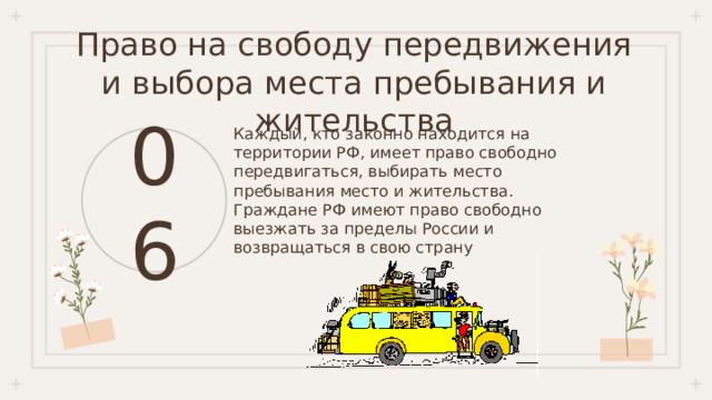 Право на свободу передвижения и выбора места пребывания и жительства Каждый, кто законно находится на территории РФ, имеет право свободно передвигаться, выбирать место пребывания место и жительства. Граждане РФ имеют право свободно выезжать за пределы России и возвращаться в свою страну 06 