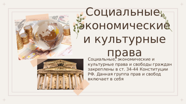Социальные, экономические и культурные права Социальные, экономические и культурные права и свободы граждан закреплены в ст. 34-44 Конституции РФ. Данная группа прав и свобод включает в себя 