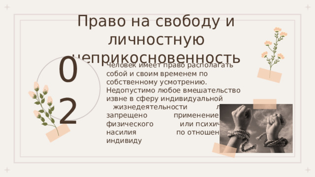 Право на свободу и личностную неприкосновенность 02 Человек имеет право располагать собой и своим временем по собственному усмотрению. Недопустимо любое вмешательство извне в сферу индивидуальной жизнедеятельности личности, запрещено применение физического или психического насилия по отношению к индивиду 
