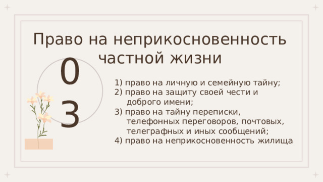 Право на неприкосновенность частной жизни 03 1) право на личную и семейную тайну; 2) право на защиту своей чести и доброго имени; 3) право на тайну переписки, телефонных переговоров, почтовых, телеграфных и иных сообщений; 4) право на неприкосновенность жилища 