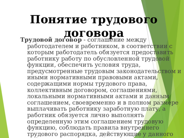 Понятие трудового договора Трудовой договор - соглашение между работодателем и работником, в соответствии с которым работодатель обязуется предоставить работнику работу по обусловленной трудовой функции, обеспечить условия труда, предусмотренные трудовым законодательством и иными нормативными правовыми актами, содержащими нормы трудового права, коллективным договором, соглашениями, локальными нормативными актами и данным соглашением, своевременно и в полном размере выплачивать работнику заработную плату, а работник обязуется лично выполнять определенную этим соглашением трудовую функцию, соблюдать правила внутреннего трудового распорядка, действующие у данного работодателя. 