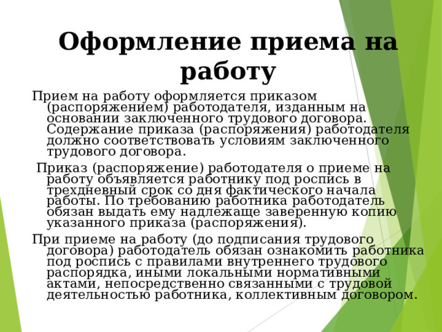 Оформление приема на работу Прием на работу оформляется приказом (распоряжением) работодателя, изданным на основании заключенного трудового договора. Содержание приказа (распоряжения) работодателя должно соответствовать условиям заключенного трудового договора.  Приказ (распоряжение) работодателя о приеме на работу объявляется работнику под роспись в трехдневный срок со дня фактического начала работы. По требованию работника работодатель обязан выдать ему надлежаще заверенную копию указанного приказа (распоряжения). При приеме на работу (до подписания трудового договора) работодатель обязан ознакомить работника под роспись с правилами внутреннего трудового распорядка, иными локальными нормативными актами, непосредственно связанными с трудовой деятельностью работника, коллективным договором. 