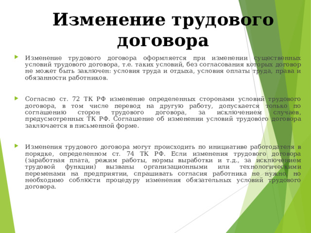 Изменение трудового договора Изменение трудового договора оформляется при изменении существенных условий трудового договора, т.е. таких условий, без согласования которых договор не может быть заключен: условия труда и отдыха, условия оплаты труда, права и обязанности работников.  Согласно ст. 72 ТК РФ изменение определенных сторонами условий трудового договора, в том числе перевод на другую работу, допускается только по соглашению сторон трудового договора, за исключением случаев, предусмотренных ТК РФ. Соглашение об изменении условий трудового договора заключается в письменной форме.  Изменения трудового договора могут происходить по инициативе работодателя в порядке, определенном ст. 74 ТК РФ. Если изменения трудового договора (заработная плата, режим работы, нормы выработки и т.д., за исключением трудовой функции) вызваны организационными или технологическими переменами на предприятии, спрашивать согласия работника не нужно, но необходимо соблюсти процедуру изменения обязательных условий трудового договора. 