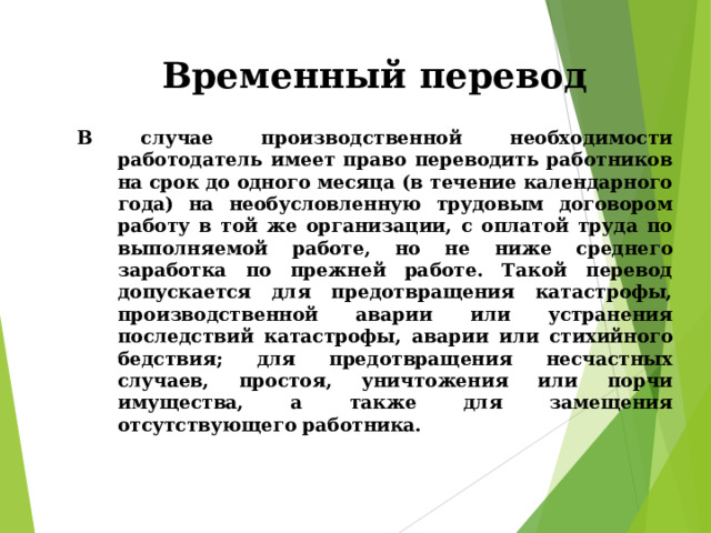 Временный перевод В случае производственной необходимости работодатель имеет право переводить работников на срок до одного месяца (в течение календарного года) на необусловленную трудовым договором работу в той же организации, с оплатой труда по выполняемой работе, но не ниже среднего заработка по прежней работе. Такой перевод допускается для предотвращения катастрофы, производственной аварии или устранения последствий катастрофы, аварии или стихийного бедствия; для предотвращения несчастных случаев, простоя, уничтожения или порчи имущества, а также для замещения отсутствующего работника. 