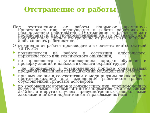 Отстранение от работы Под отстранением от работы понимают временную приостановку или недопущение к работе работника по распоряжению работодателя. Отстранение от работы может производиться, как уполномоченными на это органами, так и работодателем, причем отстранение от работы - это не право, а обязанность работодателя. Отстранение от работы производится в соответствии со статьей 76 ТК РФ: появившегося на работе в состоянии алкогольного, наркотического или токсического опьянения; не прошедшего в установленном порядке обучение и проверку знаний и навыков в области охраны труда;  не прошедшего в установленном порядке обязательный предварительный или периодический медицинский осмотр; при выявлении в соответствии с медицинским заключением противопоказаний для выполнения работником работы, обусловленной трудовым договором; по требованиям органов и должностных лиц, уполномоченных федеральными законами и иными нормативными правовыми актами, и в других случаях, предусмотренных федеральными законами и иными нормативными правовыми актами. 