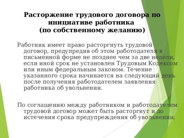 Расторжение трудового договора по инициативе работника  (по собственному желанию) Работник имеет право расторгнуть трудовой договор, предупредив об этом работодателя в письменной форме не позднее чем за две недели, если иной срок не установлен Трудовым Кодексом или иным федеральным законом. Течение указанного срока начинается на следующий день после получения работодателем заявления работника об увольнении. По соглашению между работником и работодателем трудовой договор может быть расторгнут и до истечения срока предупреждения об увольнении. 