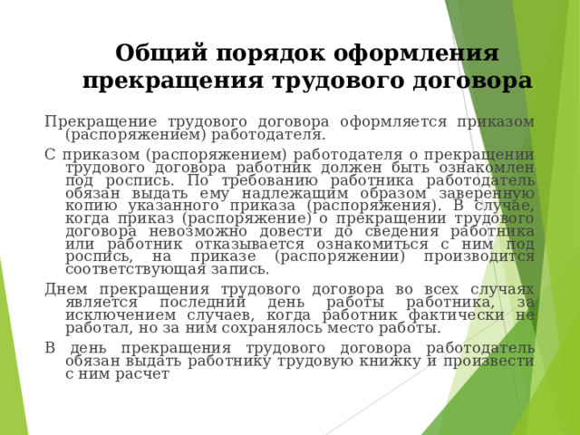 Общий порядок оформления прекращения трудового договора Прекращение трудового договора оформляется приказом (распоряжением) работодателя. С приказом (распоряжением) работодателя о прекращении трудового договора работник должен быть ознакомлен под роспись. По требованию работника работодатель обязан выдать ему надлежащим образом заверенную копию указанного приказа (распоряжения). В случае, когда приказ (распоряжение) о прекращении трудового договора невозможно довести до сведения работника или работник отказывается ознакомиться с ним под роспись, на приказе (распоряжении) производится соответствующая запись. Днем прекращения трудового договора во всех случаях является последний день работы работника, за исключением случаев, когда работник фактически не работал, но за ним сохранялось место работы. В день прекращения трудового договора работодатель обязан выдать работнику трудовую книжку и произвести с ним расчет 