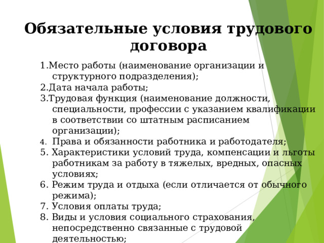 Обязательные условия трудового договора 1.Место работы (наименование организации и структурного подразделения); 2.Дата начала работы; 3.Трудовая функция (наименование должности, специальности, профессии с указанием квалификации в соответствии со штатным расписанием организации); Права и обязанности работника и работодателя; 5. Характеристики условий труда, компенсации и льготы работникам за работу в тяжелых, вредных, опасных условиях; 6. Режим труда и отдыха (если отличается от обычного режима); 7. Условия оплаты труда; 8. Виды и условия социального страхования, непосредственно связанные с трудовой деятельностью; 9. Разъездной характер работы; 