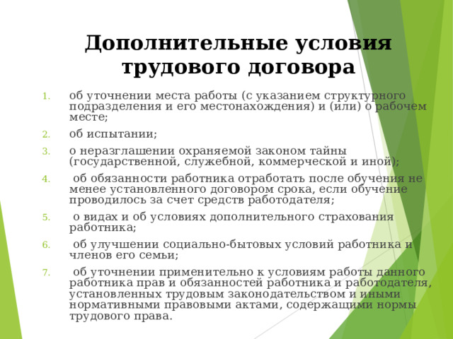 Дополнительные условия трудового договора  об уточнении места работы (с указанием структурного подразделения и его местонахождения) и (или) о рабочем месте; об испытании; о неразглашении охраняемой законом тайны (государственной, служебной, коммерческой и иной);  об обязанности работника отработать после обучения не менее установленного договором срока, если обучение проводилось за счет средств работодателя;  о видах и об условиях дополнительного страхования работника;  об улучшении социально-бытовых условий работника и членов его семьи;  об уточнении применительно к условиям работы данного работника прав и обязанностей работника и работодателя, установленных трудовым законодательством и иными нормативными правовыми актами, содержащими нормы трудового права. 