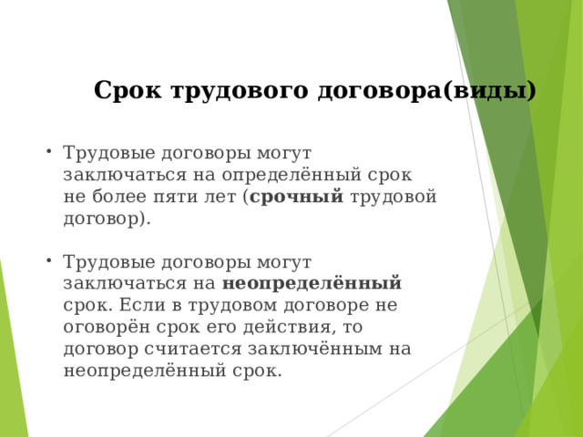 Срок трудового договора(виды)   Трудовые договоры могут заключаться на определённый срок не более пяти лет ( срочный трудовой договор). Трудовые договоры могут заключаться на неопределённый срок. Если в трудовом договоре не оговорён срок его действия, то договор считается заключённым на неопределённый срок. 