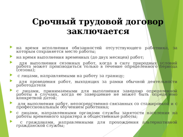 Срочный  трудовой договор заключается   на время исполнения обязанностей отсутствующего работника, за которым сохраняется место работы; на время выполнения временных (до двух месяцев) работ;  для выполнения сезонных работ, когда в силу природных условий работа может производиться только в течение определенного периода (сезона);  с лицами, направляемыми на работу за границу;  для проведения работ, выходящих за рамки обычной деятельности работодателя с лицами, принимаемыми для выполнения заведомо определенной работы в случаях, когда ее завершение не может быть определено конкретной датой;  для выполнения работ, непосредственно связанных со стажировкой и с профессиональным обучением работника; с лицами, направленными органами службы занятости населения на работы временного характера и общественные работы;  с гражданами, направленными для прохождения альтернативной гражданской службы; 