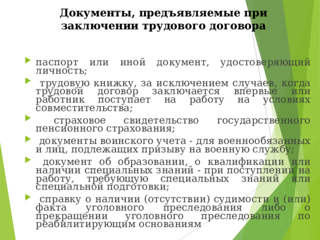 Документы, предъявляемые при заключении трудового договора паспорт или иной документ, удостоверяющий личность;  трудовую книжку, за исключением случаев, когда трудовой договор заключается впервые или работник поступает на работу на условиях совместительства;  страховое свидетельство государственного пенсионного страхования;  документы воинского учета - для военнообязанных и лиц, подлежащих призыву на военную службу;  документ об образовании, о квалификации или наличии специальных знаний - при поступлении на работу, требующую специальных знаний или специальной подготовки;  справку о наличии (отсутствии) судимости и (или) факта уголовного преследования либо о прекращении уголовного преследования по реабилитирующим основаниям 