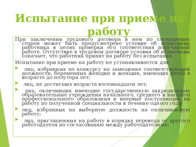 Испытание при приеме на работу При заключении трудового договора в нем по соглашению сторон может быть предусмотрено условие об испытании работника в целях проверки его соответствия поручаемой работе. Отсутствие в трудовом договоре условия об испытании означает, что работник принят на работу без испытания. Испытание при приеме на работу не устанавливается для:  лиц, избранных по конкурсу на замещение соответствующей должности, беременных женщин и женщин, имеющих детей в возрасте до полутора лет;  лиц, не достигших возраста восемнадцати лет;  лиц, окончивших имеющие государственную аккредитацию образовательные учреждения начального, среднего и высшего профессионального образования и впервые поступающих на работу по полученной специальности в течение одного года лиц, избранных на выборную должность на оплачиваемую работу;  лиц, приглашенных на работу в порядке перевода от другого работодателя по согласованию между работодателями; 