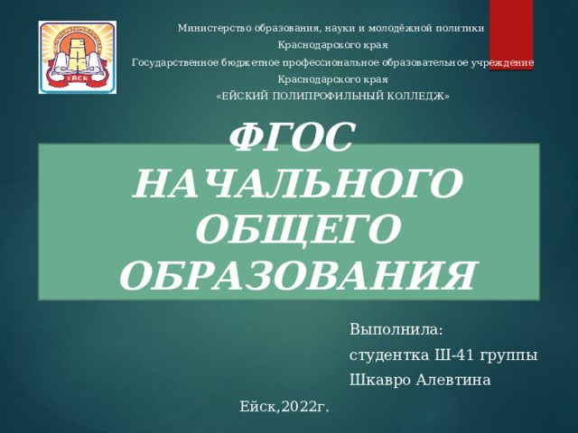 Министерство образования, науки и молодёжной политики Краснодарского края Государственное бюджетное профессиональное образовательное учреждение Краснодарского края «ЕЙСКИЙ ПОЛИПРОФИЛЬНЫЙ КОЛЛЕДЖ» ФГОС  НАЧАЛЬНОГО ОБЩЕГО ОБРАЗОВАНИЯ Выполнила: студентка Ш-41 группы Шкавро Алевтина Ейск,2022г.  