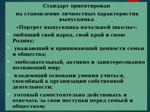Стандарт ориентирован  на становление личностных характеристик выпускника «Портрет выпускника начальной школы»: любящий свой народ, свой край и свою Родину;  уважающий и принимающий ценности семьи и общества;  любознательный, активно и заинтересованно познающий мир;  владеющий основами умения учиться, способный к организации собственной деятельности;  готовый самостоятельно действовать и отвечать за свои поступки перед семьей и обществом;  доброжелательный, умеющий слушать и слышать собеседника, обосновывать свою позицию, высказывать свое мнение;  выполняющий правила здорового и безопасного для себя и окружающих образа жизни.  