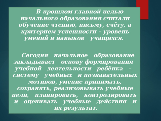  В прошлом главной целью начального образования считали обучение чтению, письму, счёту, а критерием успешности – уровень умений и навыков учащихся.   Сегодня начальное образование закладывает основу формирования учебной деятельности ребёнка –  систему учебных и познавательных мотивов, умение принимать, сохранять, реализовывать учебные цели, планировать, контролировать и оценивать учебные действия и их результат. 