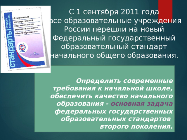 C 1 сентября 2011 года  все образовательные учреждения России перешли на новый Федеральный государственный образовательный стандарт начального общего образования.  Определить современные требования к начальной школе, обеспечить качество начального образования - основная задача федеральных государственных образовательных стандартов второго поколения. 