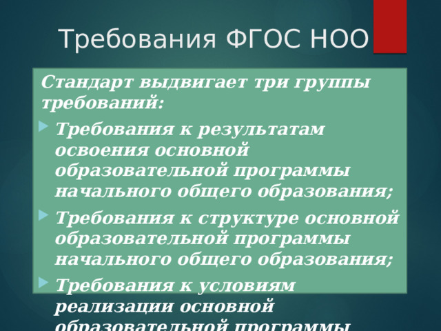 Требования ФГОС НОО Стандарт выдвигает три группы требований: Требования к результатам освоения основной образовательной программы начального общего образования; Требования к структуре основной образовательной программы начального общего образования; Требования к условиям реализации основной образовательной программы начального общего образования . 