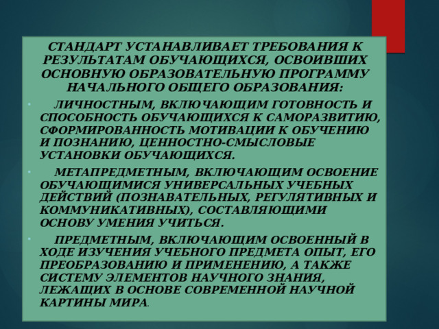 Стандарт устанавливает требования к результатам обучающихся, освоивших основную образовательную программу начального общего образования:  личностным, включающим готовность и способность обучающихся к саморазвитию, сформированность мотивации к обучению и познанию, ценностно-смысловые установки обучающихся.  метапредметным, включающим освоение обучающимися универсальных учебных действий (познавательных, регулятивных и коммуникативных), составляющими основу умения учиться.  предметным, включающим освоенный в ходе изучения учебного предмета опыт, его преобразованию и применению, а также систему элементов научного знания, лежащих в основе современной научной картины мира . 