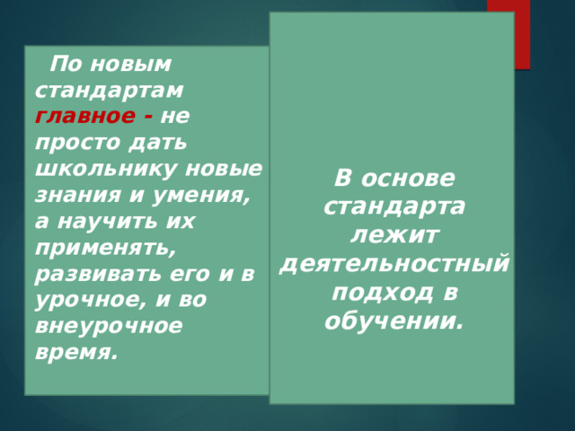     В основе стандарта лежит деятельностный подход в обучении.  По новым стандартам главное - не просто дать школьнику новые знания и умения, а научить их применять, развивать его и в урочное, и во внеурочное время.  