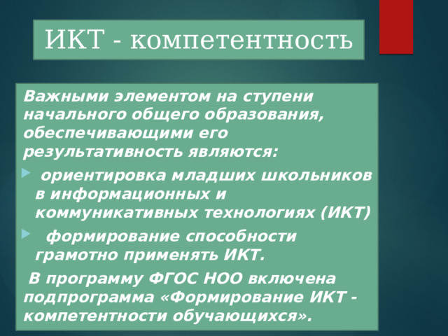 ИКТ - компетентность  Важными элементом на ступени начального общего образования, обеспечивающими его результативность являются:  ориентировка младших школьников в информационных и коммуникативных технологиях (ИКТ)  формирование способности грамотно применять ИКТ.   B программу ФГОС НОО включена подпрограмма «Формирование ИКТ -компетентности обучающихся». 