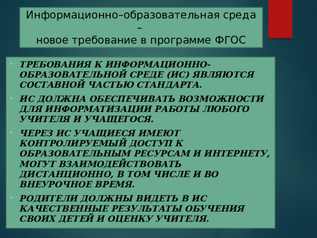 Информационно–образовательная среда –  новое требование в программе ФГОС Требования к информационно-образовательной среде (ИС) являются составной частью Стандарта. ИС должна обеспечивать возможности для информатизации работы любого учителя и учащегося. Через ИС учащиеся имеют контролируемый доступ к образовательным ресурсам и Интернету, могут взаимодействовать дистанционно, в том числе и во внеурочное время. Родители должны видеть в ИС качественные результаты обучения своих детей и оценку учителя.  