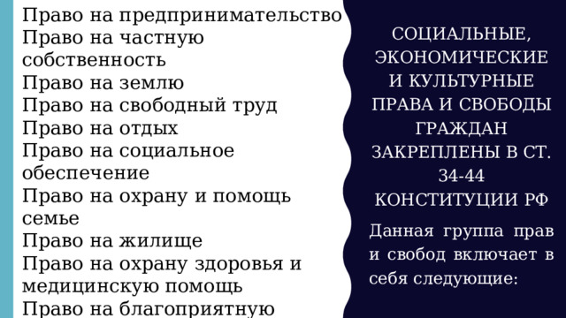Право на предпринимательство Право на частную собственность Право на землю Право на свободный труд Право на отдых Право на социальное обеспечение Право на охрану и помощь семье Право на жилище Право на охрану здоровья и медицинскую помощь Право на благоприятную окружающую среду Право на образование Свобода творчества СОЦИАЛЬНЫЕ, ЭКОНОМИЧЕСКИЕ И КУЛЬТУРНЫЕ ПРАВА И СВОБОДЫ ГРАЖДАН ЗАКРЕПЛЕНЫ В СТ. 34-44 КОНСТИТУЦИИ РФ Данная группа прав и свобод включает в себя следующие: 