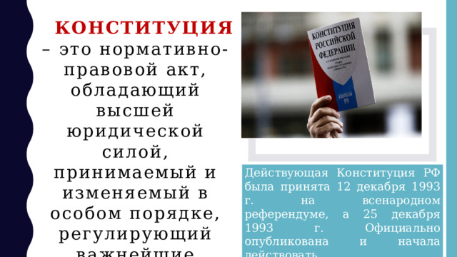 КОНСТИТУЦИЯ – это нормативно-правовой акт, обладающий высшей юридической силой, принимаемый и изменяемый в особом порядке, регулирующий важнейшие общественные отношения. Действующая Конституция РФ была принята 12 декабря 1993 г. на всенародном референдуме, а 25 декабря 1993 г. Официально опубликована и начала действовать. 