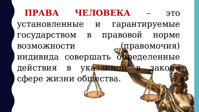 ПРАВА ЧЕЛОВЕКА – это установленные и гарантируемые государством в правовой норме возможности (правомочия) индивида совершать определенные действия в указанной в законе сфере жизни общества. 