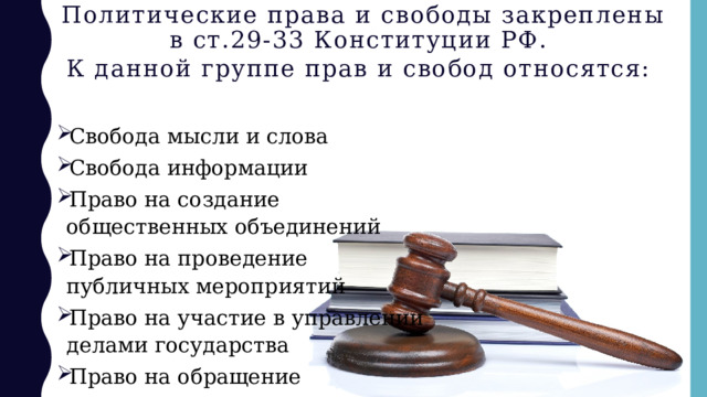 Политические права и свободы закреплены в ст.29-33 Конституции РФ.  К данной группе прав и свобод относятся:  Свобода мысли и слова Свобода информации Право на создание общественных объединений Право на проведение публичных мероприятий Право на участие в управлении делами государства Право на обращение 