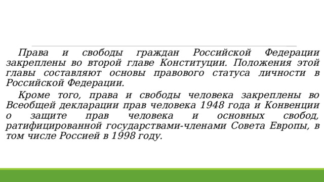  Права и свободы граждан Российской Федерации закреплены во второй главе Конституции. Положения этой главы составляют основы правового статуса личности в Российской Федерации.  Кроме того, права и свободы человека закреплены во Всеобщей декларации прав человека 1948 года и Конвенции о защите прав человека и основных свобод, ратифицированной государствами-членами Совета Европы, в том числе Россией в 1998 году.  